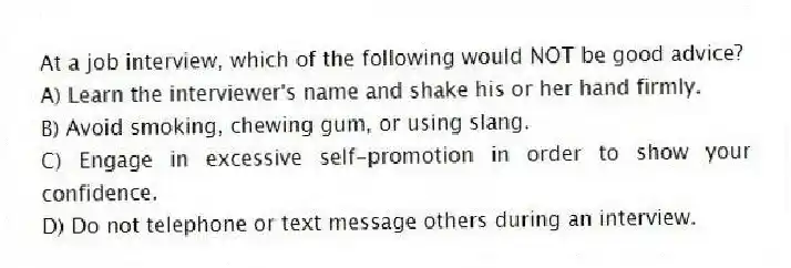 At a job interview, which of the following would NOT be good advice?
A) Learn the interviewer's name and shake his or her hand firmly.
B) Avoid smoking, chewing gum, or using slang.
C) Engage in excessive self-promotion in order to show your confidence.
D) Do not telephone or text message others during an interview.