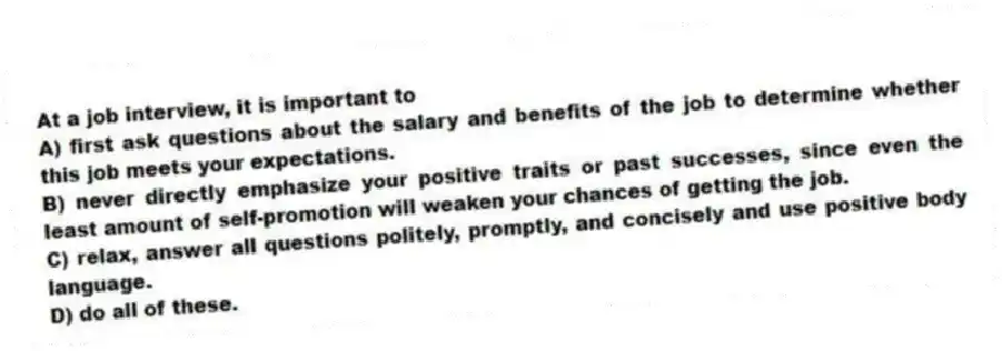 At a job interview, it is important to
A) first ask questions about the salary and benefits of the job to determine whether this job meets your expectations.
B) never directly emphasize your positive traits or past successes, since even the least amount of self-promotion will weaken your chances of getting the job.
C) relax, answer all questions politely, promptly, and concisely and use positive body language.
D) do all of these.