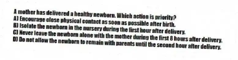 A mother has delivered a healthy newborn. Which action is priority?
A) Encourage close physical contact as soon as possible after birth.
B) Isolate the newborn in the nursery during the first hour after delivery.
C) Never leave the newborn alone with the mother during the first 8 hours after delivery.
D) Do not allow the newborn to remain with parents until the second hour after delivery.