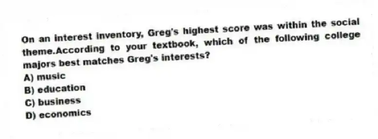 On an interest inventory, Greg's highest score was within the social theme.According to your textbook, which of the following college majors best matches Greg's interests?
A) music
B) education
C) business
D) economics