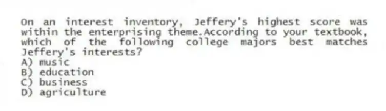 On an interest inventory, Jeffery's highest score was within the enterprising theme.According to your textbook, which of the following college majors best matches Jeffery's interests?
A) music
B) education
C) business
D) agriculture