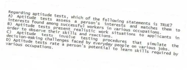 Regarding aptitude tests, which of the following statements is TRUE?
A) Aptitude tests assess a person's interests and matches them to interests found among successful workers in various occupations.
B) Aptitude tests present realistic work situations to applicants in order to observe their skills and reactions.
C) Aptitude tests involve testing procedures that simulate the decision-making challenges faced by everyday people on various jobs.
D) Aptitude tests rate a person's potential to learn skills required by various occupations.