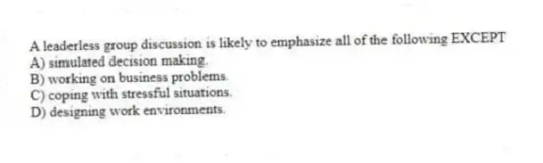 A leaderless group discussion is likely to emphasize all of the following EXCEPT
A) simulated decision making.
B) working on business problems.
C) coping with stressful situations.
D) designing work environments.