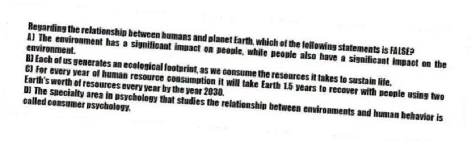 Regarding the relationship between humans and planet Earth, which of the following statements is FALSE?
A) The environment has a significant impact on people, while people also have a significant impact on the environment.
B) Each of us generates an ecological footprint, as we consume the resources it takes to sustain life.
C) For every year of human resource consumption it will take Earth 1.5 years to recover with people using two Earth's worth of resources every year by the year 2030.
D) The specialty area in psychology that studies the relationship between environments and human behavior is called consumer psychology.