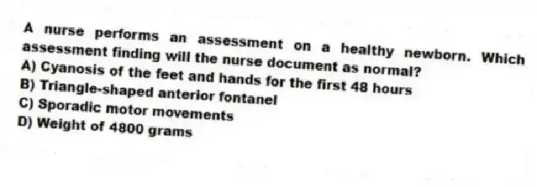 A nurse performs an assessment on a healthy newborn. Which assessment finding will the nurse document as normal?
A) Cyanosis of the feet and hands for the first 48 hours
B) Triangle-shaped anterior fontanel
C) Sporadic motor movements
D) Weight of 4800 grams