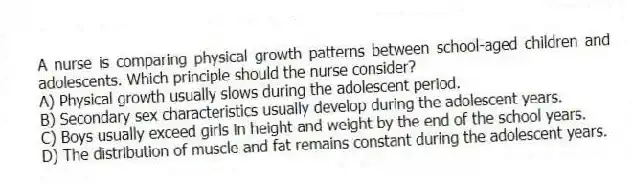 A nurse is comparing physical growth patterns between school-aged children and adolescents. Which principle should the nurse consider?
A) Physical growth usually slows during the adolescent period.
B) Secondary sex characteristics usually develop during the adolescent years.
C) Boys usually exceed girls in height and weight by the end of the school years.
D) The distribution of muscle and fat remains constant during the adolescent years.