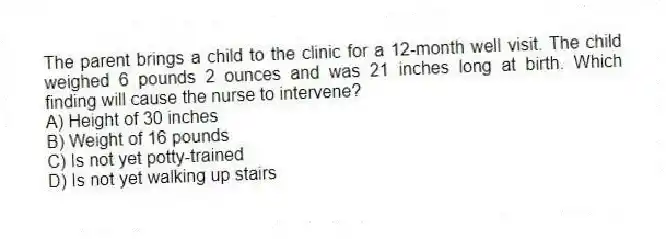 The parent brings a child to the clinic for a 12-month well visit. The child weighed 6 pounds 2 ounces and was 21 inches long at birth. Which finding will cause the nurse to intervene?
A) Height of 30 inches
B) Weight of 16 pounds
C) Is not yet potty-trained
D) Is not yet walking up stairs