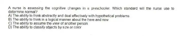 A nurse is assessing the cognitive changes in a preschooler. Which standard will the nurse use to determine normal?
A) The ability to think abstractly and deal effectively with hypothetical problems
B) The ability to think in a logical manner about the here and now
C) The ability to assume the view of another person
D) The ability to classify objects by size or color