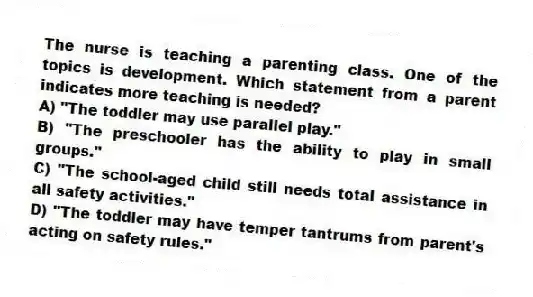 The nurse is teaching a parenting class. One of the topics is development. Which statement from a parent indicates more teaching is needed?
A) "The toddler may use parallel play."
B) "The preschooler has the ability to play in small groups."
C) "The school-aged child still needs total assistance in all safety activities."
D) "The toddler may have temper tantrums from parent's acting on safety rules."