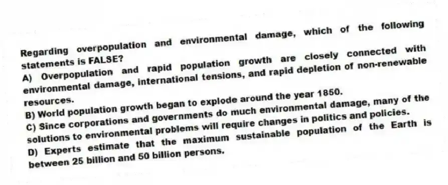 Regarding overpopulation and environmental damage, which of the following statements is FALSE?
A) Overpopulation and rapid population growth are closely connected with environmental damage, international tensions, and rapid depletion of non-renewable resources.
B) World population growth began to explode around the year 1850.
C) Since corporations and governments do much environmental damage, many of the solutions to environmental problems will require changes in politics and policies.
D) Experts estimate that the maximum sustainable population of the Earth is between 25 billion and 50 billion persons.