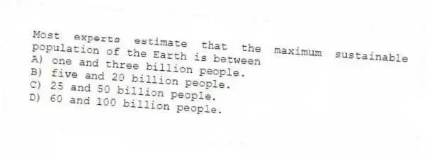 Most experts estimate that the maximum sustainable population of the Earth is between
A) one and three billion people.
B) five and 20 billion people.
C) 25 and 50 billion people.
D) 60 and 100 billion people.