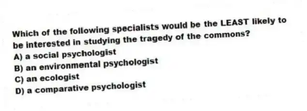 Which of the following specialists would be the LEAST likely to be interested in studying the tragedy of the commons?
A) a social psychologist
B) an environmental psychologist
C) an ecologist
D) a comparative psychologist