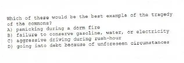 Which of these would be the best example of the tragedy of the commons?
A) panicking during a dorm fire
B) failure to conserve gasoline, water, or electricity
C) aggressive driving during rush-hour
D) going into debt because of unforeseen circumstances
