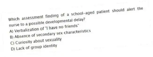 Which assessment finding of a school-aged patient should alert the nurse to a possible developmental delay?
A) Verbalization of "I have no friends"
B) Absence of secondary sex characteristics
C) Curiosity about sexuality
D) Lack of group identity
