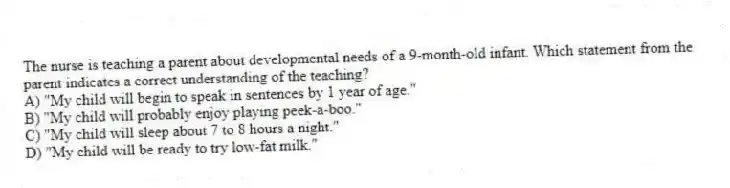 The nurse is teaching a parent about developmental needs of a 9-month-old infant. Which statement from the parent indicates a correct understanding of the teaching?
A) "My child will begin to speak in sentences by 1 year of age."
B) "My child will probably enjoy playing peek-a-boo."
C) "My child will sleep about 7 to 8 hours a night."
D) "My child will be ready to try low-fat milk."