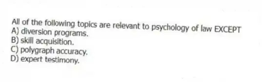 All of the following topics are relevant to psychology of law EXCEPT
A) diversion programs.
B) skill acquisition.
C) polygraph accuracy.
D) expert testimony.