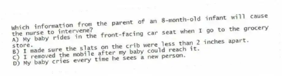 Which information from the parent of an 8-month-old infant will cause the nurse to intervene?
A) My baby rides in the front-facing car seat when I go to the grocery store.
B) I made sure the slats on the crib were less than 2 inches apart.
C) I removed the mobile after my baby could reach it.
D) My baby cries every time he sees a new person.
