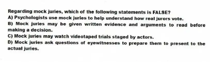 Regarding mock juries, which of the following statements is FALSE?
A) Psychologists use mock juries to help understand how real jurors vote.
B) Mock juries may be given written evidence and arguments to read before making a decision.
C) Mock juries may watch videotaped trials staged by actors.
D) Mock juries ask questions of eyewitnesses to prepare them to present to the actual juries.