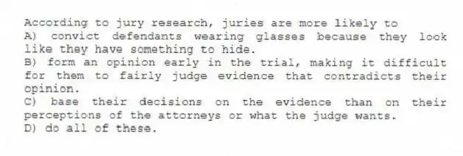 According to jury research, juries are more likely to
A) convict defendants wearing glasses because they look like they have something to hide.
B) form an opinion early in the trial, making it difficult for them to fairly judge evidence that contradicts their opinion.
C) base their decisions on the evidence than on their perceptions of the attorneys or what the judge wants.
D) do all of these.