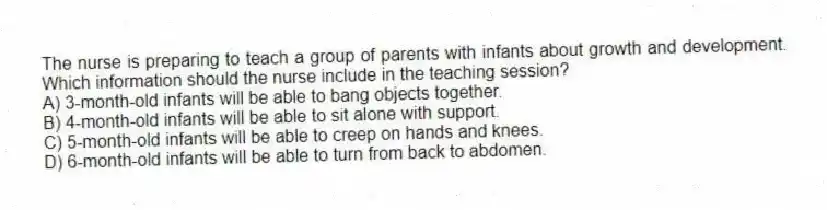 The nurse is preparing to teach a group of parents with infants about growth and development. Which information should the nurse include in the teaching session?
A) 3-month-old infants will be able to bang objects together.
B) 4-month-old infants will be able to sit alone with support.
C) 5-month-old infants will be able to creep on hands and knees.
D) 6-month-old infants will be able to turn from back to abdomen.