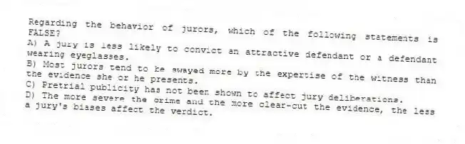 Regarding the behavior of jurors, which of the following statements is FALSE?
A) A jury is less likely to convict an attractive defendant or a defendant wearing eyeglasses.
B) Most jurors tend to be swayed more by the expertise of the witness than the evidence she or he presents.
C) Pretrial publicity has not been shown to affect jury deliberations.
D) The more severe the crime and the more clear-cut the evidence, the less a jury's biases affect the verdict.