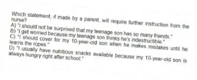 Which statement, if made by a parent, will require further instruction from the nurse?
A) "I should not be surprised that my teenage son has so many friends."
B) "I get worried because my teenage son thinks he's indestructible."
C) "I should cover for my 10-year-old son when he makes mistakes until he learns the ropes."
D) "I usually have nutritious snacks available because my 10-year-old son is always hungry right after school."
