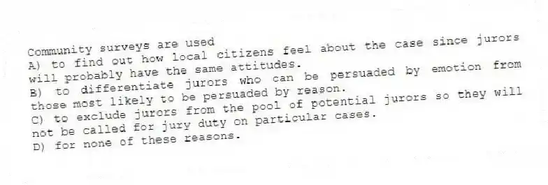 Community surveys are used
A) to find out how local citizens feel about the case since jurors will probably have the same attitudes.
B) to differentiate jurors who can be persuaded by emotion from those most likely to be persuaded by reason.
C) to exclude jurors from the pool of potential jurors so they will not be called for jury duty on particular cases.
D) for none of these reasons.