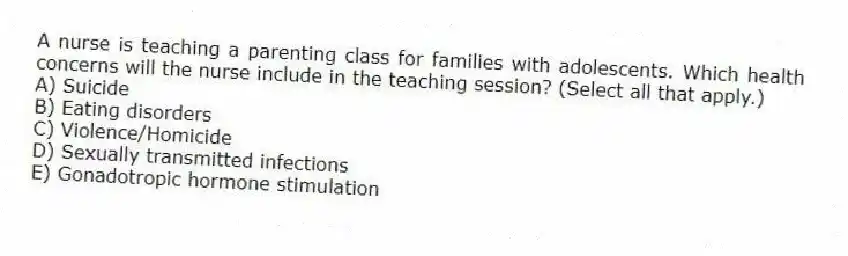 A nurse is teaching a parenting class for families with adolescents. Which health concerns will the nurse include in the teaching session? (Select all that apply.)
A) Suicide
B) Eating disorders
C) Violence/Homicide
D) Sexually transmitted infections
E) Gonadotropic hormone stimulation