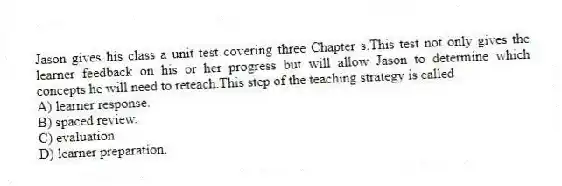 Jason gives his class a unit test covering three Chapter s.This test not only gives the learner feedback on his or her progress but will allow Jason to determine which concepts he will need to reteach.This step of the teaching strategy is called
A) learner response.
B) spaced review.
C) evaluation.
D) learner preparation.