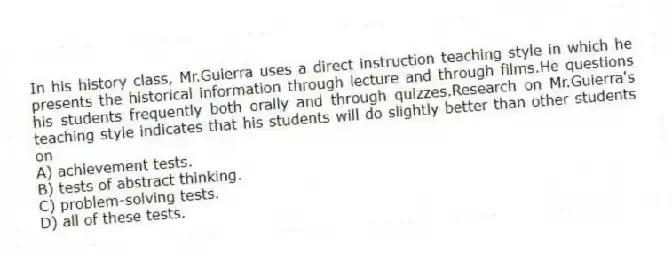 In his history class, Mr.Guierra uses a direct instruction teaching style in which he presents the historical information through lecture and through films.He questions his students frequently both orally and through quizzes.Research on Mr.Guierra's teaching style indicates that his students will do slightly better than other students on
A) achievement tests.
B) tests of abstract thinking.
C) problem-solving tests.
D) all of these tests.