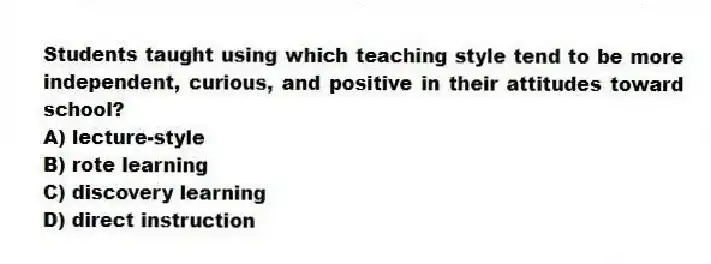 Students taught using which teaching style tend to be more independent, curious, and positive in their attitudes toward school?
A) lecture-style
B) rote learning
C) discovery learning
D) direct instruction