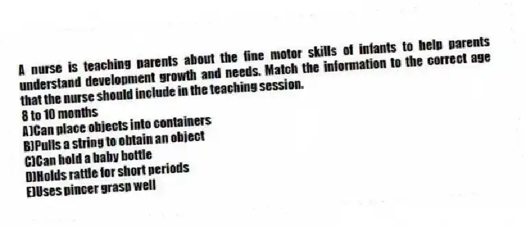 A nurse is teaching parents about the fine motor skills of infants to help parents understand development growth and needs. Match the information to the correct age that the nurse should include in the teaching session.
-8 to 10 months
A)Can place objects into containers
B)Pulls a string to obtain an object
C)Can hold a baby bottle
D)Holds rattle for short periods
E)Uses pincer grasp well