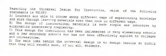 Regarding the Universal Design for Instruction, which of the following statements is FALSE?
A) Learners are able to choose among different ways of experiencing knowledge and work through learning materials more than once in different ways.
B) The design of instructional materials is made simple and intuitive by eliminating unnecessary complexity.
C) This design for instruction has been implemented in many elementary schools and a few secondary schools but has not been effectively applied to colleges and universities.
D) The main idea behind the universal design is to design lessons so richly that they will benefit most, if not all, students.