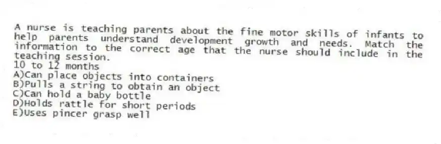 A nurse is teaching parents about the fine motor skills of infants to help parents understand development growth and needs. Match the information to the correct age that the nurse should include in the teaching session.
-10 to 12 months
A)Can place objects into containers
B)Pulls a string to obtain an object
C)Can hold a baby bottle
D)Holds rattle for short periods
E)Uses pincer grasp well