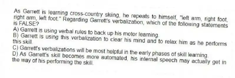 As Garrett is learning cross-country skiing, he repeats to himself, "left arm, right foot, right arm, left foot." Regarding Garrett's verbalization, which of the following statements is FALSE?
A) Garrett is using verbal rules to back up his motor learning.
B) Garrett is using this verbalization to clear his mind and to relax him as he performs this skill.
C) Garrett's verbalizations will be most helpful in the early phases of skill learning.
D) As Garrett's skill becomes more automated, his internal speech may actually get in the way of his performing the skill.