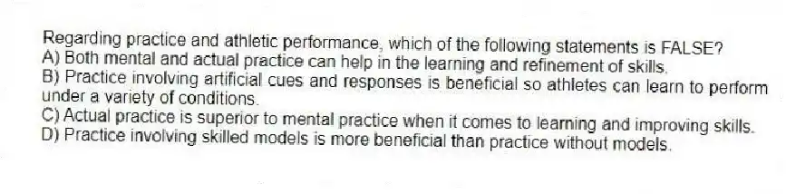 Regarding practice and athletic performance, which of the following statements is FALSE?
A) Both mental and actual practice can help in the learning and refinement of skills.
B) Practice involving artificial cues and responses is beneficial so athletes can learn to perform under a variety of conditions.
C) Actual practice is superior to mental practice when it comes to learning and improving skills.
D) Practice involving skilled models is more beneficial than practice without models.