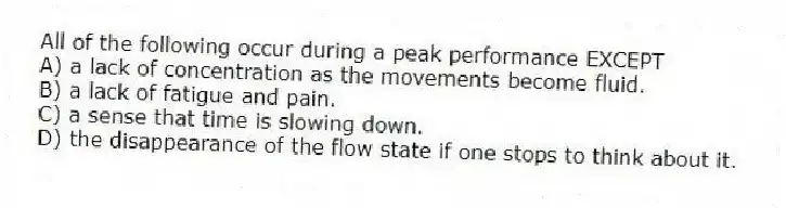 All of the following occur during a peak performance EXCEPT
A) a lack of concentration as the movements become fluid.
B) a lack of fatigue and pain.
C) a sense that time is slowing down.
D) the disappearance of the flow state if one stops to think about it.