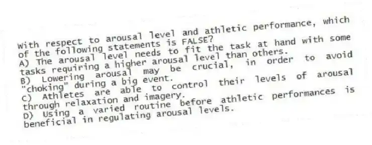 With respect to arousal level and athletic performance, which of the following statements is FALSE?
A) The arousal level needs to fit the task at hand with some tasks requiring a higher arousal level than others.
B) Lowering arousal may be crucial, in order to avoid "choking" during a big event.
C) Athletes are able to control their levels of arousal through relaxation and imagery.
D) Using a varied routine before athletic performances is beneficial in regulating arousal levels.