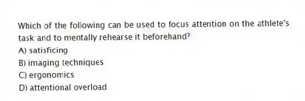 Which of the following can be used to focus attention on the athlete's task and to mentally rehearse it beforehand?
A) satisficing
B) imaging techniques
C) ergonomics
D) attentional overload