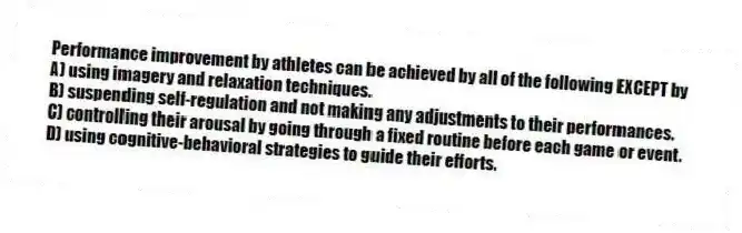 Performance improvement by athletes can be achieved by all of the following EXCEPT by
A) using imagery and relaxation techniques.
B) suspending self-regulation and not making any adjustments to their performances.
C) controlling their arousal by going through a fixed routine before each game or event.
D) using cognitive-behavioral strategies to guide their efforts.
