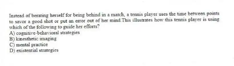 Instead of berating herself for being behind in a match, a tennis player uses the time between points to savor a good shot or put an error out of her mind.This illustrates how this tennis player is using which of the following to guide her efforts?
A) cognitive-behavioral strategies
B) kinesthetic imaging
C) mental practice
D) existential strategies