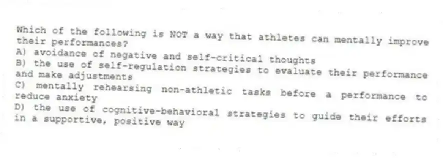 Which of the following is NOT a way that athletes can mentally improve their performances?
A) avoidance of negative and self-critical thoughts
B) the use of self-regulation strategies to evaluate their performance and make adjustments
C) mentally rehearsing non-athletic tasks before a performance to reduce anxiety
D) the use of cognitive-behavioral strategies to guide their efforts in a supportive, positive way