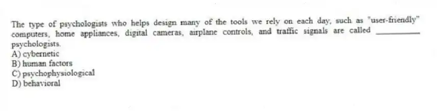 The type of psychologists who helps design many of the tools we rely on each day, such as "user-friendly" computers, home appliances, digital cameras, airplane controls, and traffic signals are called __________ psychologists.
A) cybernetic
B) human factors
C) psychophysiological
D) behavioral