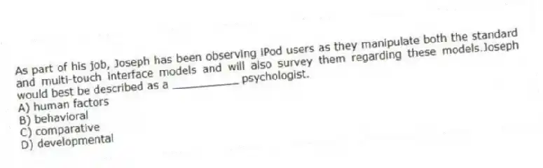 As part of his job, Joseph has been observing iPod users as they manipulate both the standard and multi-touch interface models and will also survey them regarding these models.Joseph would best be described as a __________ psychologist.
A) human factors
B) behavioral
C) comparative
D) developmental