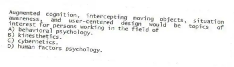Augmented cognition, intercepting moving objects, situation awareness, and user-centered design would be topics of interest for persons working in the field of
A) behavioral psychology.
B) kinesthetics.
C) cybernetics.
D) human factors psychology.