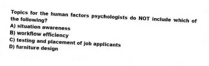 Topics for the human factors psychologists do NOT include which of the following?
A) situation awareness
B) workflow efficiency
C) testing and placement of job applicants
D) furniture design