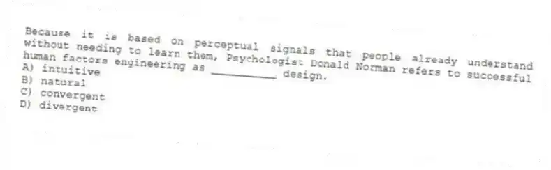Because it is based on perceptual signals that people already understand without needing to learn them, Psychologist Donald Norman refers to successful human factors engineering as __________ design.
A) intuitive
B) natural
C) convergent
D) divergent