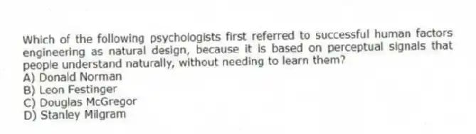 Which of the following psychologists first referred to successful human factors engineering as natural design, because it is based on perceptual signals that people understand naturally, without needing to learn them?
A) Donald Norman
B) Leon Festinger
C) Douglas McGregor
D) Stanley Milgram