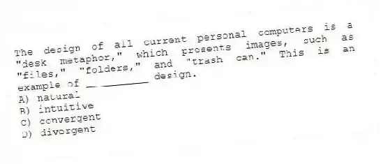 The design of all current personal computers is a "desk metaphor," which presents images, such as "files," "folders," and "trash can." This is an example of __________ design.
A) natural
B) intuitive
C) convergent
D) divergent