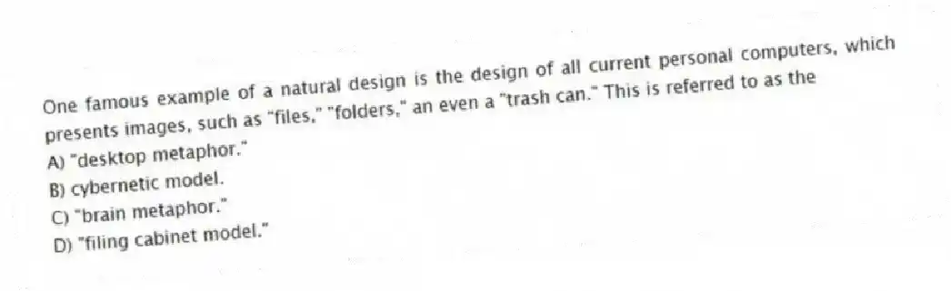 One famous example of a natural design is the design of all current personal computers, which presents images, such as "files," "folders," an even a "trash can." This is referred to as the
A) "desktop metaphor."
B) cybernetic model.
C) "brain metaphor."
D) "filing cabinet model."